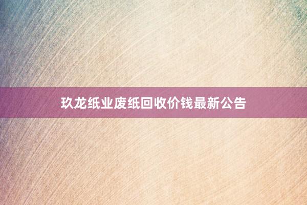 玖龙纸业废纸回收价钱最新公告